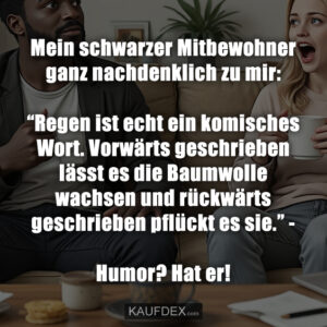 Mein schwarzer Mitbewohner ganz nachdenklich zu mir: “Regen ist echt ein komisches Wort. Vorwärts geschrieben lässt es die Baumwolle wachsen und rückwärts geschrieben pflückt es sie.” - Humor? Hat er!
