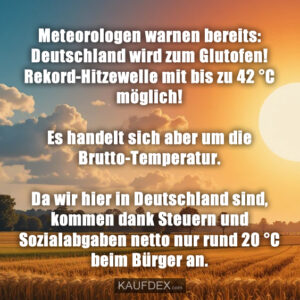 Meteorologen warnen bereits: Deutschland wird zum Glutofen! Rekord-Hitzewelle mit bis zu 42 °C möglich! Es handelt sich aber um die Brutto-Temperatur. Da wir hier in Deutschland sind, kommen dank Steuern und Sozialabgaben netto nur rund 20 °C beim Bürger an.