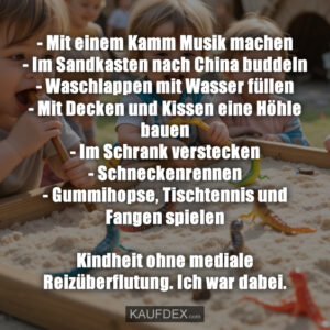 - Mit einem Kamm Musik machen - Im Sandkasten nach China buddeln - Waschlappen mit Wasser füllen - Mit Decken und Kissen eine Höhle bauen - Im Schrank verstecken - Schneckenrennen - Gummihopse, Tischtennis und Fangen spielen Kindheit ohne mediale Reizüberflutung. Ich war dabei.