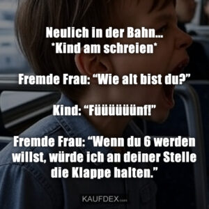 Neulich in der Bahn... *Kind am schreien* Fremde Frau: “Wie alt bist du?” Kind: “Füüüüüünf!” Fremde Frau: “Wenn du 6 werden willst, würde ich an deiner Stelle die Klappe halten.”