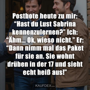 Postbote heute zu mir: “Hast du Lust Sabrina kennenzulernen?” Ich: “Ähm... Ok, wieso nicht.” Er: “Dann nimm mal das Paket für sie an. Sie wohnt drüben in der 17 und sieht echt heiß aus!”