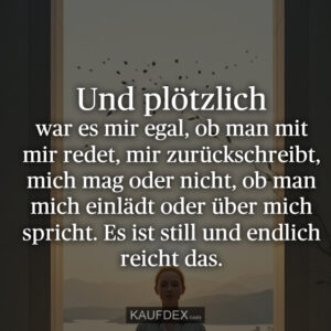 Und plötzlich war es mir egal, ob man mit mir redet, mir zurückschreibt, mich mag oder nicht, ob man mich einlädt oder über mich spricht. Es ist still und endlich reicht das.