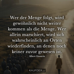 Wer der Menge folgt, wird gewöhnlich nicht weiter kommen als die Menge. Wer allein marschiert, wird sich wahrscheinlich an Orten wiederfinden, an denen noch keiner zuvor gewesen ist. Albert Einstein