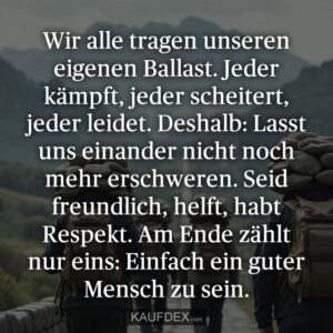 Wir alle tragen unseren eigenen Ballast. Jeder kämpft, jeder scheitert, jeder leidet. Deshalb: Lasst uns einander nicht noch mehr erschweren. Seid freundlich, helft, habt Respekt. Am Ende zählt nur eins: Einfach ein guter Mensch zu sein.