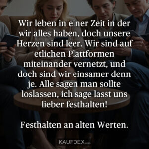 Wir leben in einer Zeit in der wir alles haben, doch unsere Herzen sind leer. Wir sind auf etlichen Plattformen miteinander vernetzt, und doch sind wir einsamer denn je. Alle sagen man sollte loslassen, ich sage lasst uns lieber festhalten! Festhalten an alten Werten.