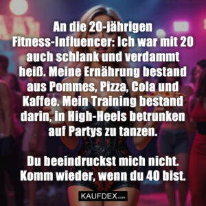 An die 20-jährigen Fitness-Influencer: Ich war mit 20 auch schlank und verdammt heiß. Meine Ernährung bestand aus Pommes, Pizza, Cola und Kaffee. Mein Training bestand darin, in High-Heels betrunken auf Partys zu tanzen. Du beeindruckst mich nicht. Komm wieder, wenn du 40 bist.