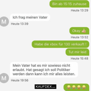 Bin ab 15:15 zuhause. - Ich frag meinen Vater. Okay. Habe die xBox für 130 verkauft! Tut mir leid. Mein Vater hat es mir sowieso nicht erlaubt. Hat gesagt ich soll Politiker werden dann kann ich mir alles leisten.