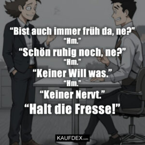 “Bist auch immer früh da, ne?” “Hm.” “Schön ruhig noch, ne?” “Hm.” “Keiner Will was.” “Hm.” “Keiner Nervt.” “Halt die Fresse!”