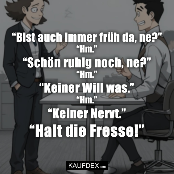 “Bist auch immer früh da, ne?” “Hm.”