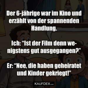 Der 6-jährige war im Kino und erzählt von der spannenden Handlung. Ich: “Ist der Film denn wenigstens gut ausgegangen?” Er: “Nee, die haben geheiratet und Kinder gekriegt!”