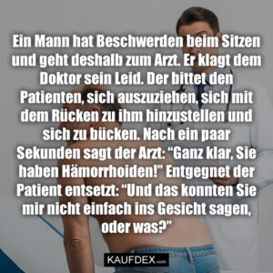 Ein Mann hat Beschwerden beim Sitzen und geht deshalb zum Arzt. Er klagt dem Doktor sein Leid. Der bittet den Patienten, sich auszuziehen, sich mit dem Rücken zu ihm hinzustellen und sich zu bücken. Nach ein paar Sekunden sagt der Arzt: “Ganz klar, Sie haben Hämorrhoiden!” Entgegnet der Patient entsetzt: “Und das konnten Sie mir nicht einfach ins Gesicht sagen, oder was?”