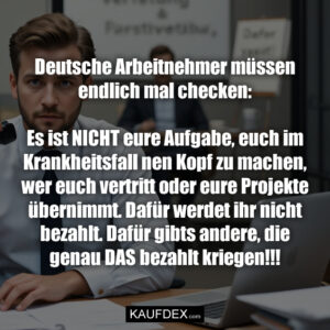 Deutsche Arbeitnehmer müssen endlich mal checken: Es ist NICHT eure Aufgabe, euch im Krankheitsfall nen Kopf zu machen, wer euch vertritt oder eure Projekte übernimmt. Dafür werdet ihr nicht bezahlt. Dafür gibts andere, die genau DAS bezahlt kriegen!!!