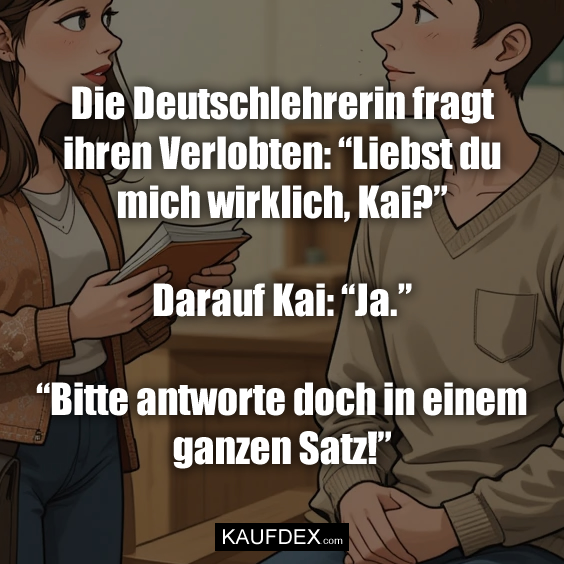 Die Deutschlehrerin fragt ihren Verlobten: “Liebst du mich wirklich, Kai?” Darauf Kai: “Ja.” “Bitte antworte doch in einem ganzen Satz!”