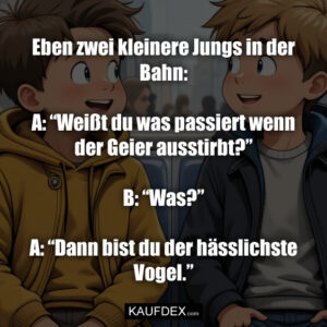 Eben zwei kleinere Jungs in der Bahn: A: “Weißt du was passiert wenn der Geier ausstirbt?” B: “Was?” A: “Dann bist du der hässlichste Vogel.”