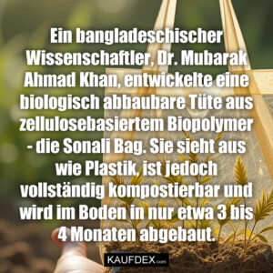 Ein bangladeschischer Wissenschaftler, Dr. Mubarak Ahmad Khan, entwickelte eine biologisch abbaubare Tüte aus zellulosebasiertem Biopolymer - die Sonali Bag. Sie sieht aus wie Plastik, ist jedoch vollständig kompostierbar und wird im Boden in nur etwa 3 bis 4 Monaten abgebaut.