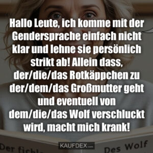 Hallo Leute, ich komme mit der Gendersprache einfach nicht klar und lehne sie persönlich strikt ab! Allein dass, der/die/das Rotkäppchen zu der/dem/das Großmutter geht und eventuell von dem/die/das Wolf verschluckt wird, macht mich krank!