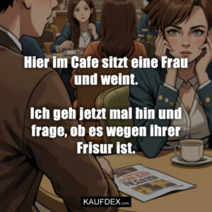 Hier im Cafe sitzt eine Frau und weint. Ich geh jetzt mal hin und frage, ob es wegen ihrer Frisur ist.