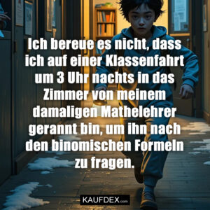 Ich bereue es nicht, dass ich auf einer Klassenfahrt um 3 Uhr nachts in das Zimmer von meinem damaligen Mathelehrer gerannt bin, um ihn nach den binomischen Formeln zu fragen.