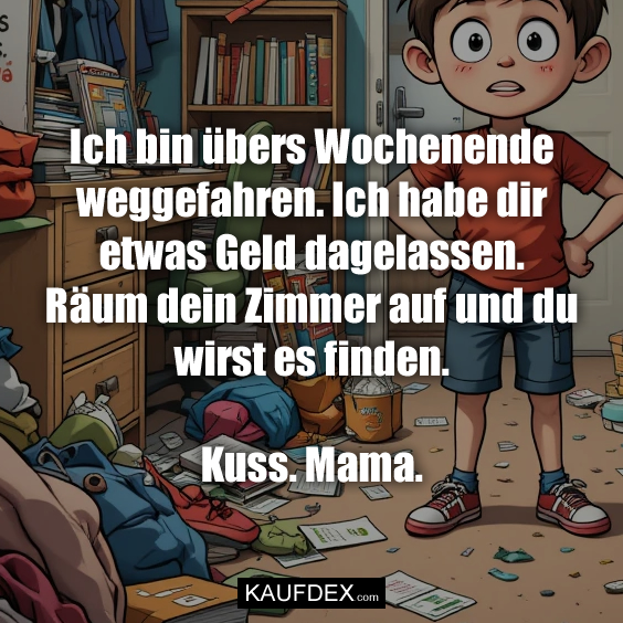 Ich bin übers Wochenende weggefahren. Ich habe dir etwas Geld dagelassen. Räum dein Zimmer auf und du wirst es finden. Kuss. Mama.