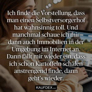 Ich finde die Vorstellung, dass man einen Selbstversorgerhof hat wahnsinnig toll. Und manchmal schaue ich mir dann auch Immobilien in der Umgebung im Internet an. Dann fällt mir wieder ein, dass ich schon Kartoffeln schälen anstrengend finde, dann geht’s wieder.