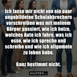 Ich lasse mir nicht von ein paar ungebildeten Schulabbrechern vorschreiben was mit meinem Körper passiert, wie ich heize, welches Auto ich fahre, was ich esse, wie ich spreche und schreibe und wie ich allgemein zu leben habe. Ganz bestimmt nicht.