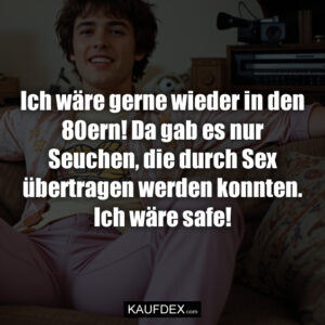 Ich wäre gerne wieder in den 80ern! Da gab es nur Seuchen, die durch Sex übertragen werden konnten. Ich wäre safe!