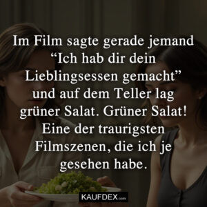 Im Film sagte gerade jemand “Ich hab dir dein Lieblingsessen gemacht” und auf dem Teller lag grüner Salat. Grüner Salat! Eine der traurigsten Filmszenen, die ich je gesehen habe.