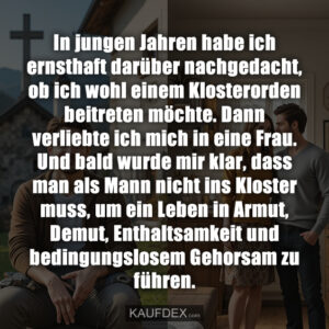 In jungen Jahren habe ich ernsthaft darüber nachgedacht, ob ich wohl einem Klosterorden beitreten möchte. Dann verliebte ich mich in eine Frau. Und bald wurde mir klar, dass man als Mann nicht ins Kloster muss, um ein Leben in Armut, Demut, Enthaltsamkeit und bedingungslosem Gehorsam zu führen.
