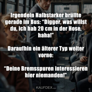 Irgendein Halbstarker brüllte gerade im Bus: “Digger, was willst du, ich hab 20 cm in der Hose, haha!” Daraufhin ein älterer Typ weiter vorne: “Deine Bremsspuren interessieren hier niemanden!”