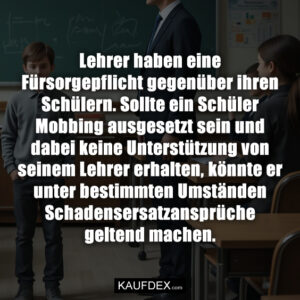 Lehrer haben eine Fürsorgepflicht gegenüber ihren Schülern. Sollte ein Schüler Mobbing ausgesetzt sein und dabei keine Unterstützung von seinem Lehrer erhalten, könnte er unter bestimmten Umständen Schadensersatzansprüche geltend machen.