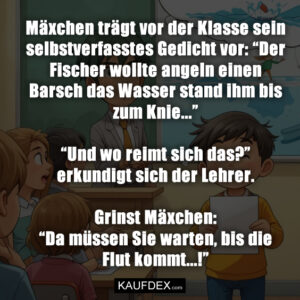 Mäxchen trägt vor der Klasse sein selbstverfasstes Gedicht vor: “Der Fischer wollte angeln einen Barsch das Wasser stand ihm bis zum Knie...” “Und wo reimt sich das?” erkundigt sich der Lehrer. Grinst Mäxchen: “Da müssen Sie warten, bis die Flut kommt...!”