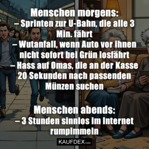 Menschen morgens: – Sprinten zur U-Bahn, die alle 3 Min. fährt – Wutanfall, wenn Auto vor ihnen nicht sofort bei Grün losfährt – Hass auf Omas, die an der Kasse 20 Sekunden nach passenden Münzen suchen Menschen abends: – 3 Stunden sinnlos im Internet rumpimmeln