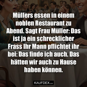 Müllers essen in einem noblen Restaurant zu Abend. Sagt Frau Müller: Das ist ja ein schrecklicher Frass Ihr Mann pflichtet ihr bei: Das finde ich auch. Das hätten wir auch zu Hause haben können.