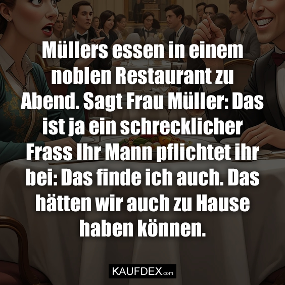 Müllers essen in einem noblen Restaurant zu Abend. Sagt Frau Müller: Das ist ja ein schrecklicher Frass Ihr Mann pflichtet ihr bei: Das finde ich auch. Das hätten wir auch zu Hause haben können.
