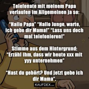 Telefonate mit meinem Papa verlaufen im Allgemeinen ja so: “Hallo Papa” “Hallo Junge, warte, ich gebe dir Mama!” “Lass uns doch mal telefonieren!” Stimme aus dem Hintergrund: “Erzähl ihm, dass wir heute xxx mit yyy unternehmen” “Hast du gehört? Und jetzt gebe ich dir Mama”.