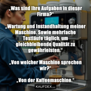 „Was sind Ihre Aufgaben in dieser Firma?“ „Wartung und Instandhaltung meiner Maschine. Sowie mehrfache Testläufe täglich, um gleichbleibende Qualität zu gewährleisten.“ „Von welcher Maschine sprechen wir?“ „Von der Kaffeemaschine.“