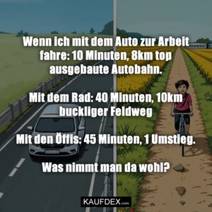 Wenn ich mit dem Auto zur Arbeit fahre: 10 Minuten, 8km top ausgebaute Autobahn. Mit dem Rad: 40 Minuten, 10km buckliger Feldweg Mit den Öffis: 45 Minuten, 1 Umstieg. Was nimmt man da wohl?