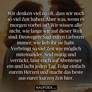 Wir denken viel zu oft, dass wir noch so viel Zeit haben. Aber was, wenn es morgen vorbei ist? Wir wissen alle nicht, wie lange wir auf dieser Welt sind. Deswegen: Sagt euren Liebsten immer, wie lieb ihr sie habt. Verbringt so viel Zeit wie möglich miteinander. Seid mutig und verrückt, lasst euch auf Abenteuer ein und lacht jeden Tag. Folgt einfach eurem Herzen und macht das beste aus eurer kurzen Zeit hier.