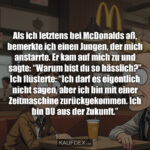 Als ich letztens bei McDonalds aß, bemerkte ich einen Jungen, der mich anstarrte. Er kam auf mich zu und sagte: “Warum bist du so hässlich?” Ich flüsterte: “Ich darf es eigentlich nicht sagen, aber ich bin mit einer Zeitmaschine zurückgekommen. Ich bin DU aus der Zukunft.”