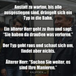 Anstatt zu warten, bis alle ausgestiegen sind, drängelt sich ein Typ in die Bahn. Ein älterer Herr geht zu ihm und sagt: “Sie haben da draußen was verloren.” Der Typ geht raus und schaut sich um, ﬁndet aber nichts. Älterer Herr: “Suchen Sie weiter, es sind Ihre Manieren.”