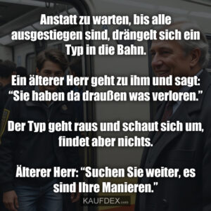 Anstatt zu warten, bis alle ausgestiegen sind, drängelt sich ein Typ in die Bahn. Ein älterer Herr geht zu ihm und sagt: “Sie haben da draußen was verloren.” Der Typ geht raus und schaut sich um, ﬁndet aber nichts. Älterer Herr: “Suchen Sie weiter, es sind Ihre Manieren.”