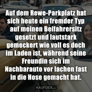 Auf dem Rewe-Parkplatz hat sich heute ein fremder Typ auf meinen Beifahrersitz gesetzt und lautstark gemeckert wie voll es doch im Laden ist, während seine Freundin sich im Nachbarauto vor lachen fast in die Hose gemacht hat.