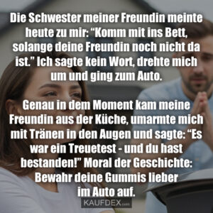 Die Schwester meiner Freundin meinte heute zu mir: “Komm mit ins Bett, solange deine Freundin noch nicht da ist.” Ich sagte kein Wort, drehte mich um und ging zum Auto. Genau in dem Moment kam meine Freundin aus der Küche, umarmte mich mit Tränen in den Augen und sagte: “Es war ein Treuetest - und du hast bestanden!” Moral der Geschichte: Bewahr deine Gummis lieber im Auto auf.