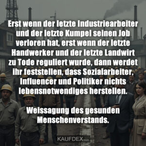 Erst wenn der letzte Industriearbeiter und der letzte Kumpel seinen Job verloren hat, erst wenn der letzte Handwerker und der letzte Landwirt zu Tode reguliert wurde, dann werdet ihr feststellen, dass Sozialarbeiter, Influencer und Politiker nichts lebensnotwendiges herstellen. Weissagung des gesunden Menschenverstands.