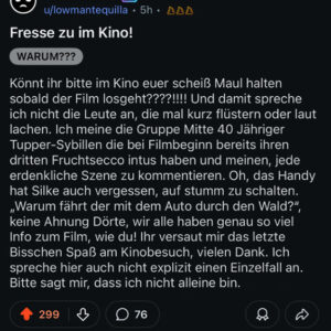 Fresse zu im Kino! Könnt ihr bitte im Kino euer scheiß Maul halten sobald der Film losgeht????!!!! Und damit spreche ich nicht die Leute an, die mal kurz flüstern oder laut lachen. Ich meine die Gruppe Mitte 40 Jähriger Tupper-Sybillen die bei Filmbeginn bereits ihren dritten Fruchtsecco intus haben und meinen, jede erdenkliche Szene zu kommentieren. Oh, das Handy hat Silke auch vergessen, auf stumm zu schalten. „Warum fährt der mit dem Auto durch den Wald?", keine Ahnung Dörte, wir alle haben genau so viel Info zum Film, wie du! Ihr versaut mir das letzte Bisschen Spaß am Kinobesuch, vielen Dank. Ich spreche hier auch nicht explizit einen Einzelfall an. Bitte sagt mir, dass ich nicht alleine bin.