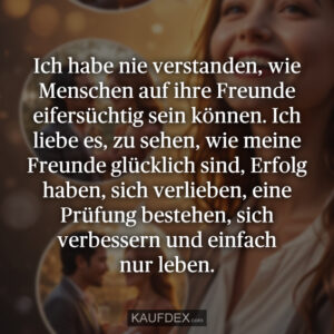 Ich habe nie verstanden, wie Menschen auf ihre Freunde eifersüchtig sein können. Ich liebe es, zu sehen, wie meine Freunde glücklich sind, Erfolg haben, sich verlieben, eine Prüfung bestehen, sich verbessern und einfach nur leben.