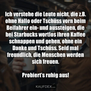 Ich verstehe die Leute nicht, die z.B. ohne Hallo oder Tschüss vorn beim Beifahrer ein- und aussteigen, die bei Starbucks wortlos ihren Kaffee schnappen und gehen, ohne ein Danke und Tschüss. Seid mal freundlich, die Menschen werden sich freuen. Probiert’s ruhig aus!