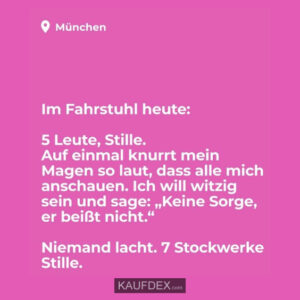 Im Fahrstuhl heute: 5 Leute, Stille. Auf einmal knurrt mein Magen so laut, dass alle mich anschauen. Ich will witzig sein und sage: "Keine Sorge, er beißt nicht." Niemand lacht. 7 Stockwerke Stille.
