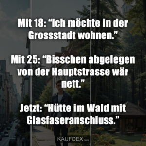 Mit 18: “Ich möchte in der Grossstadt wohnen.” Mit 25: “Bisschen abgelegen von der Hauptstrasse wär nett.” Jetzt: “Hütte im Wald mit Glasfaseranschluss.”