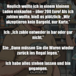 Neulich wollte ich in einem kleinen Laden einkaufen – über 200 Euro! Als ich zahlen wollte, hieß es plötzlich: „Wir akzeptieren kein Bargeld, nur Karte.” Ich: „Ich zahle entweder in bar oder gar nicht.” Sie: „Dann müssen Sie die Waren wieder zurück ins Regal legen.” Ich habe alles stehen lassen und bin gegangen.